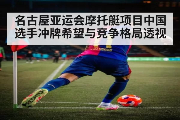 名古屋亚运会摩托艇项目中国选手冲牌希望与竞争格局透视