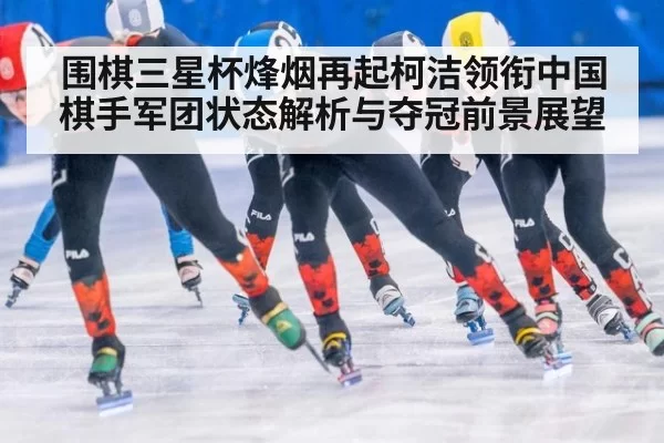 围棋三星杯烽烟再起柯洁领衔中国棋手军团状态解析与夺冠前景展望