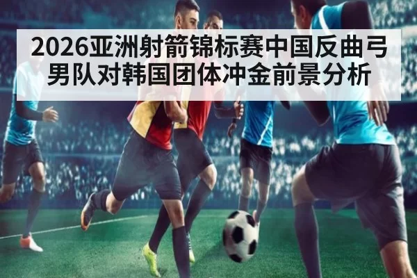 2026亚洲射箭锦标赛中国反曲弓男队对韩国团体冲金前景分析